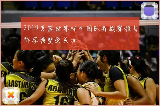 2019男篮世界杯中国队备战赛程与阵容调整受关注