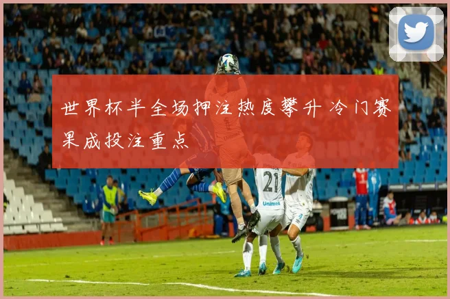 世界杯半全场押注热度攀升 冷门赛果成投注重点