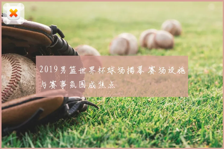 2019男篮世界杯球场揭幕 赛场设施与赛事氛围成焦点