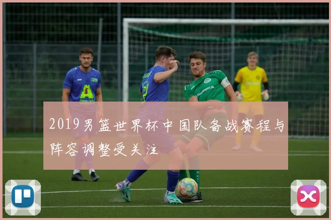 2019男篮世界杯中国队备战赛程与阵容调整受关注