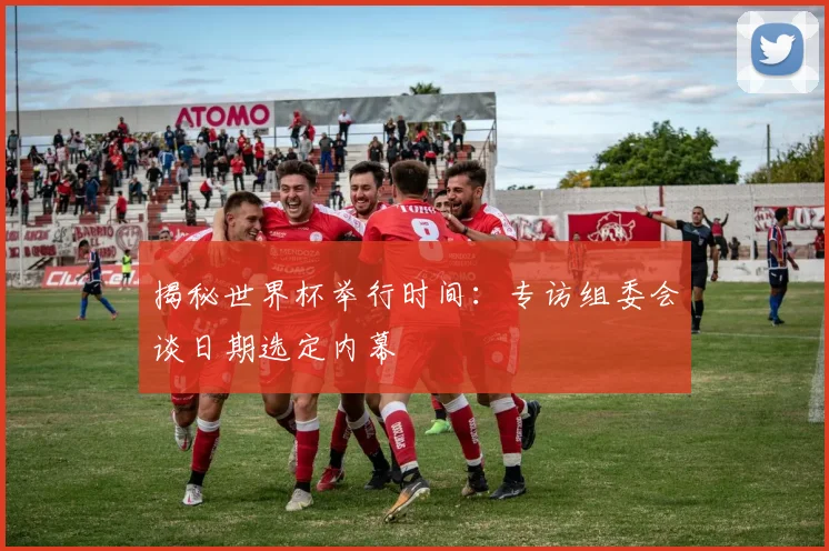 揭秘世界杯举行时间:专访组委会谈日期选定内幕