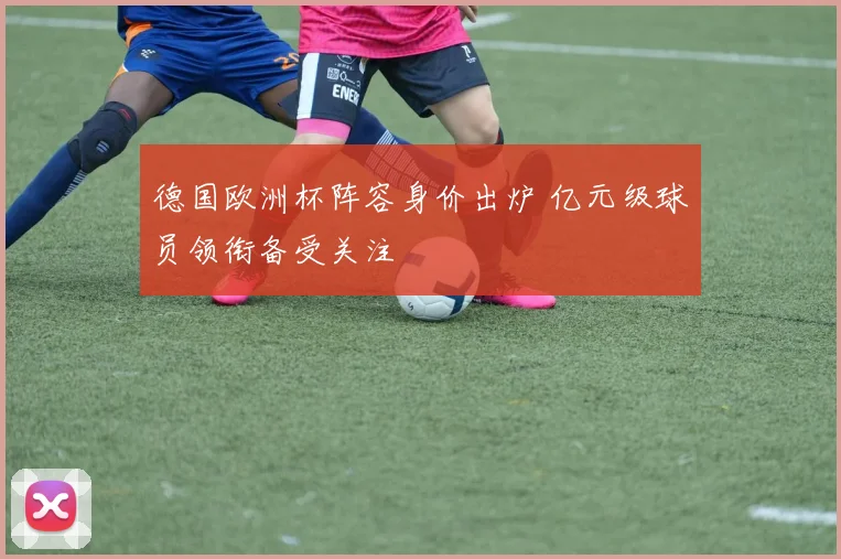 德国欧洲杯阵容身价出炉 亿元级球员领衔备受关注