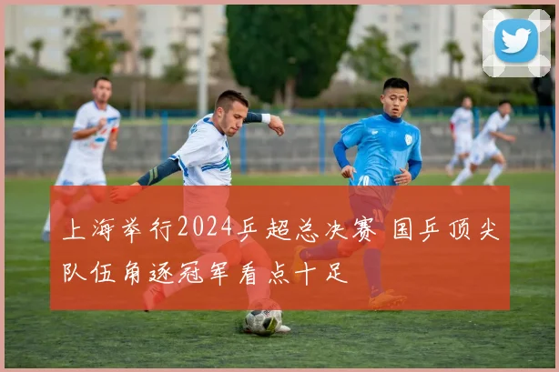 上海举行2024乒超总决赛 国乒顶尖队伍角逐冠军看点十足