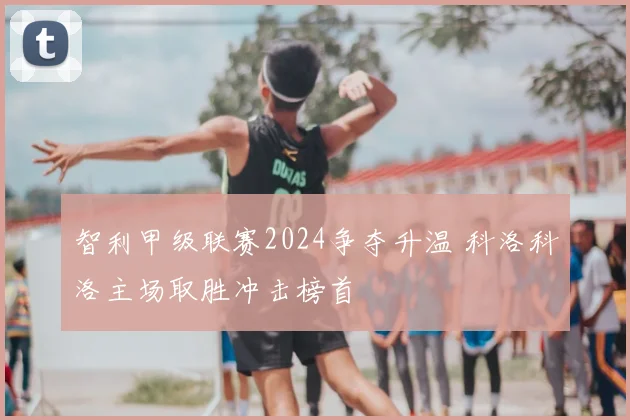 智利甲级联赛2024争夺升温 科洛科洛主场取胜冲击榜首