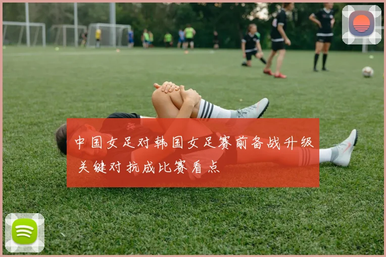 中国女足对韩国女足赛前备战升级 关键对抗成比赛看点