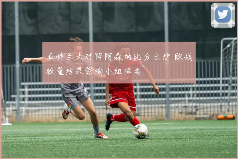 亚特兰大对阵阿森纳比分出炉 欧战较量结果影响小组排名