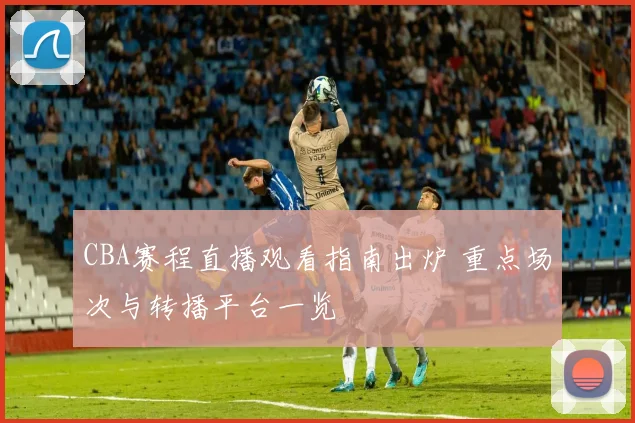 CBA赛程直播观看指南出炉 重点场次与转播平台一览
