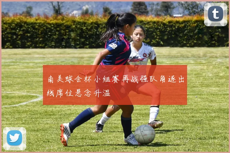 南美球会杯小组赛再战强队角逐出线席位悬念升温