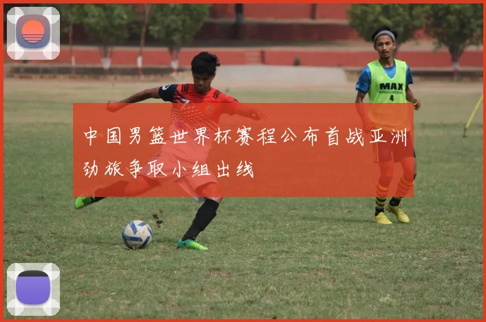 中国男篮世界杯赛程公布首战亚洲劲旅争取小组出线