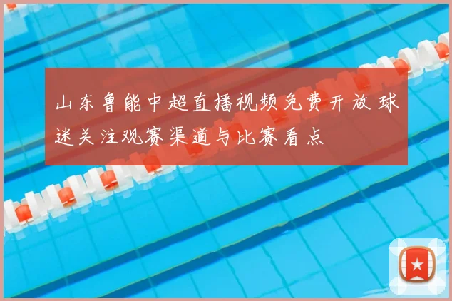 山东鲁能中超直播视频免费开放 球迷关注观赛渠道与比赛看点