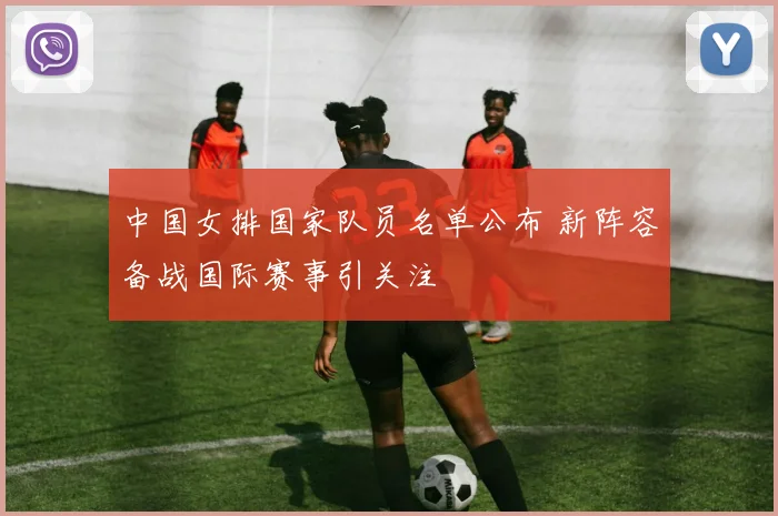 中国女排国家队员名单公布 新阵容备战国际赛事引关注