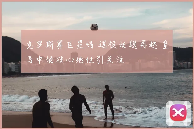 克罗斯算巨星吗 退役话题再起 皇马中场核心地位引关注