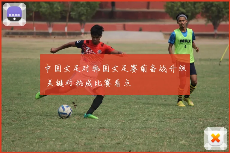 中国女足对韩国女足赛前备战升级 关键对抗成比赛看点