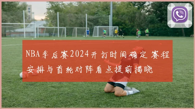 NBA季后赛2024开打时间确定 赛程安排与首轮对阵看点提前揭晓