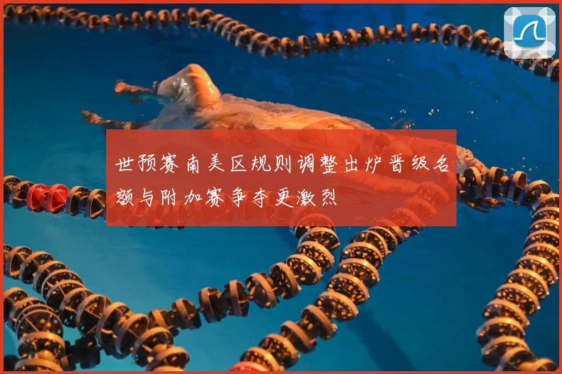 世预赛南美区规则调整出炉晋级名额与附加赛争夺更激烈