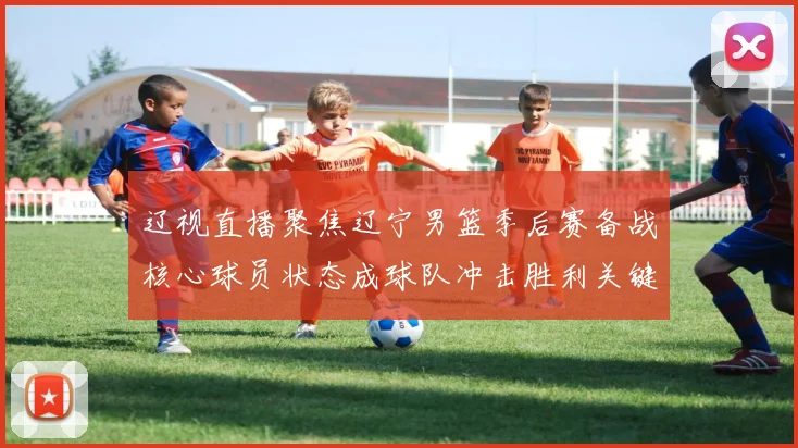 辽视直播聚焦辽宁男篮季后赛备战核心球员状态成球队冲击胜利关键