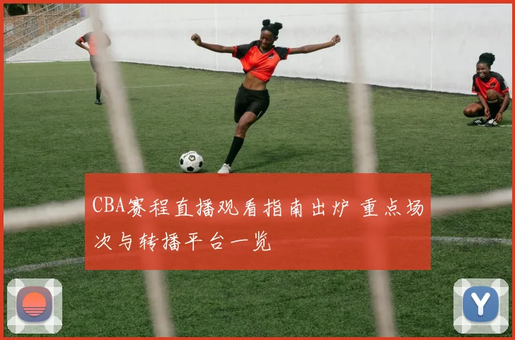 CBA赛程直播观看指南出炉 重点场次与转播平台一览