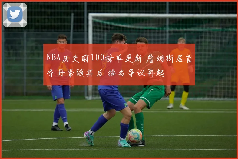 NBA历史前100榜单更新 詹姆斯居首乔丹紧随其后 排名争议再起