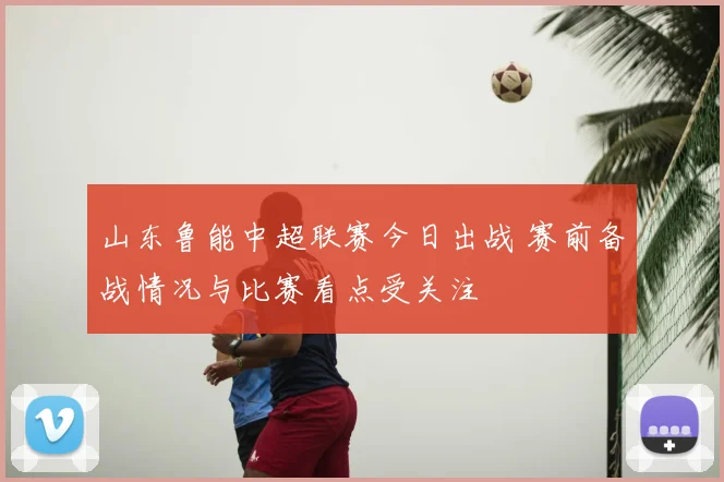 山东鲁能中超联赛今日出战 赛前备战情况与比赛看点受关注