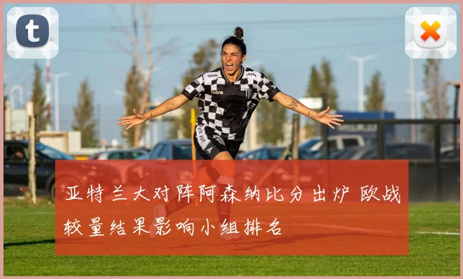 亚特兰大对阵阿森纳比分出炉 欧战较量结果影响小组排名