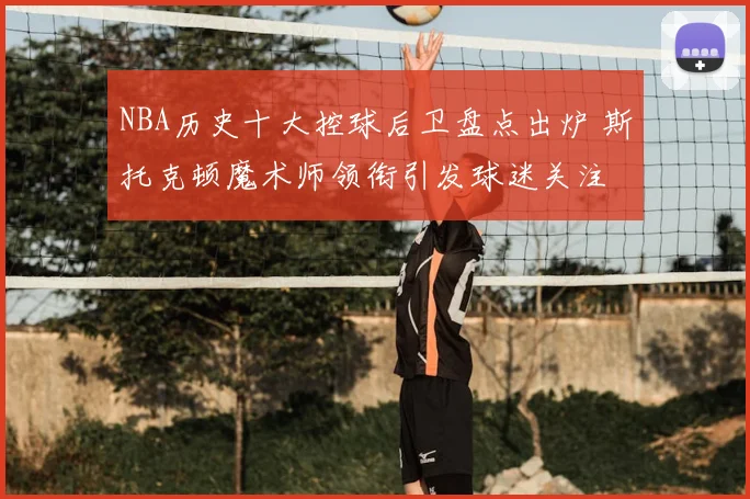 NBA历史十大控球后卫盘点出炉 斯托克顿魔术师领衔引发球迷关注