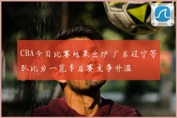 CBA今日比赛结果出炉 广东辽宁等队比分一览季后赛竞争升温