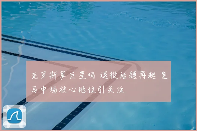 克罗斯算巨星吗 退役话题再起 皇马中场核心地位引关注