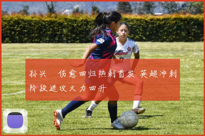 孙兴慜伤愈回归热刺首发 英超冲刺阶段进攻火力回升
