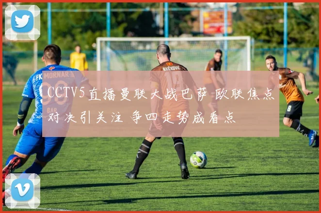 CCTV5直播曼联大战巴萨 欧联焦点对决引关注 争四走势成看点