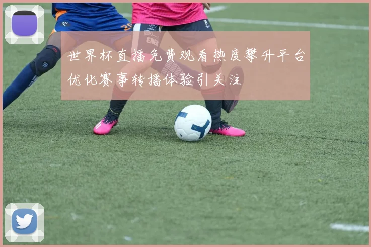 世界杯直播免费观看热度攀升平台优化赛事转播体验引关注