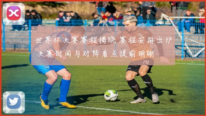 世界杯决赛赛程揭晓 赛程安排出炉 决赛时间与对阵看点提前明晰
