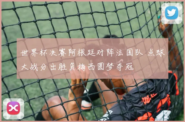 世界杯决赛阿根廷对阵法国队 点球大战分出胜负梅西圆梦夺冠