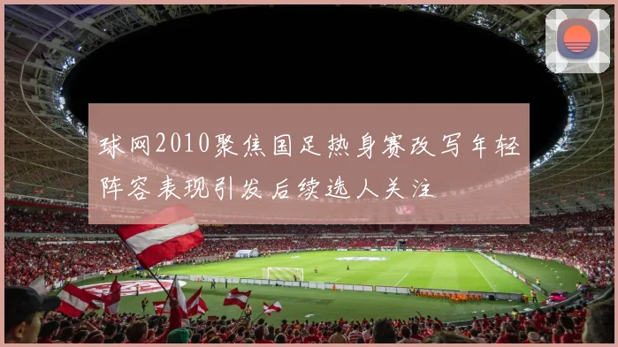 球网2010聚焦国足热身赛改写年轻阵容表现引发后续选人关注