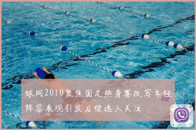 球网2010聚焦国足热身赛改写年轻阵容表现引发后续选人关注