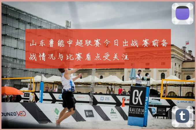 山东鲁能中超联赛今日出战 赛前备战情况与比赛看点受关注