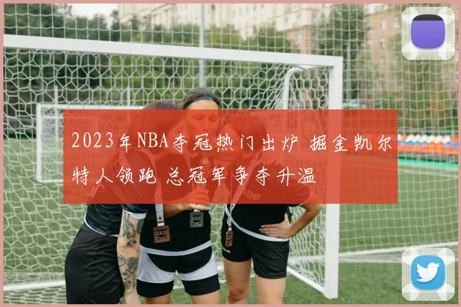 2023年NBA夺冠热门出炉 掘金凯尔特人领跑 总冠军争夺升温