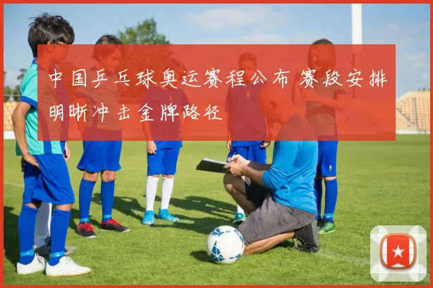 中国乒乓球奥运赛程公布 赛段安排明晰冲击金牌路径