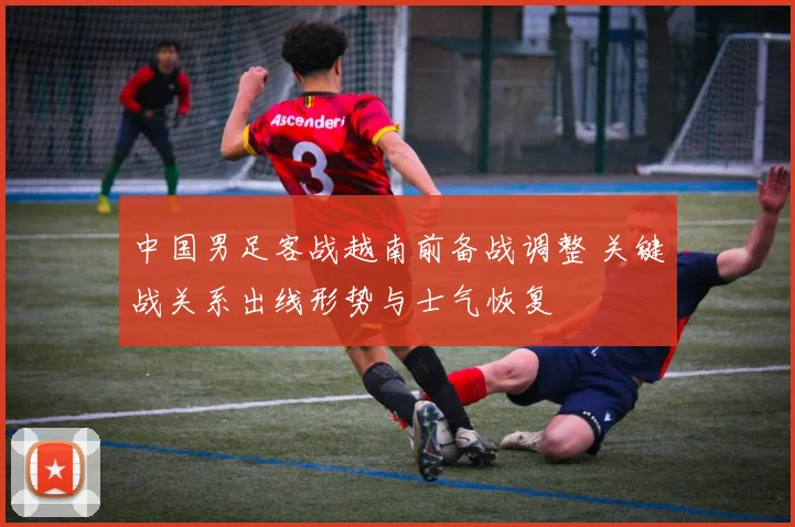 中国男足客战越南前备战调整 关键战关系出线形势与士气恢复
