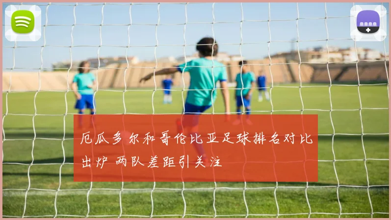 厄瓜多尔和哥伦比亚足球排名对比出炉 两队差距引关注