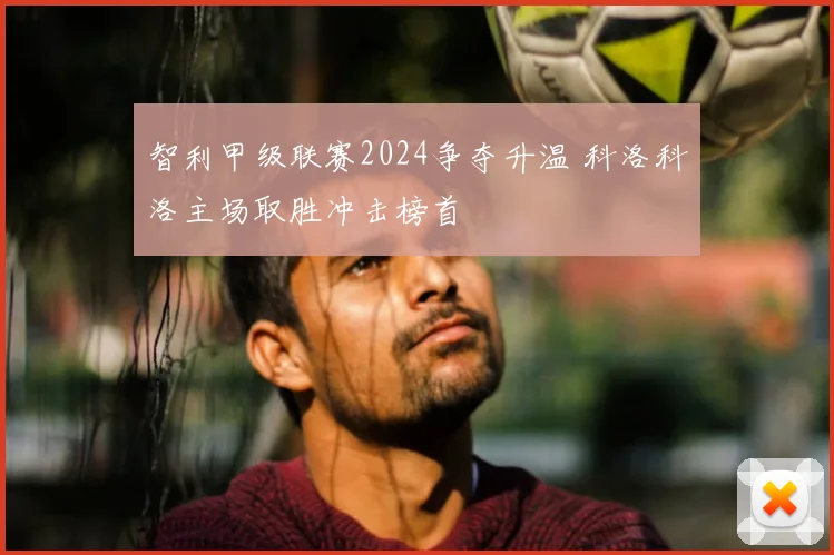 智利甲级联赛2024争夺升温 科洛科洛主场取胜冲击榜首