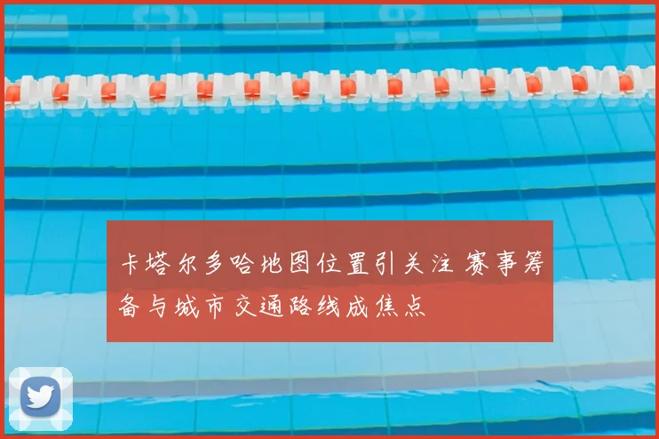 卡塔尔多哈地图位置引关注 赛事筹备与城市交通路线成焦点