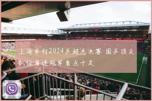 上海举行2024乒超总决赛 国乒顶尖队伍角逐冠军看点十足
