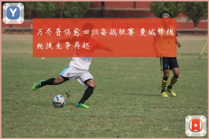 万乔普伤愈回归备战联赛 曼城锋线轮换竞争再起