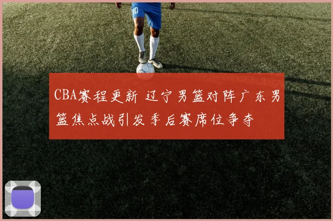 CBA赛程更新 辽宁男篮对阵广东男篮焦点战引发季后赛席位争夺