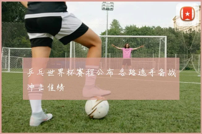 乒乓世界杯赛程公布 各路选手备战冲击佳绩